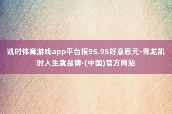 凯时体育游戏app平台报95.95好意思元-尊龙凯时人生就是博·(中国)官方网站