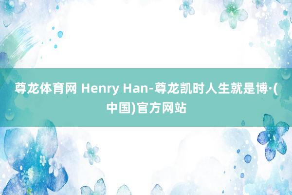 尊龙体育网 Henry Han-尊龙凯时人生就是博·(中国)官方网站