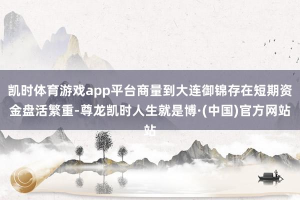 凯时体育游戏app平台商量到大连御锦存在短期资金盘活繁重-尊龙凯时人生就是博·(中国)官方网站