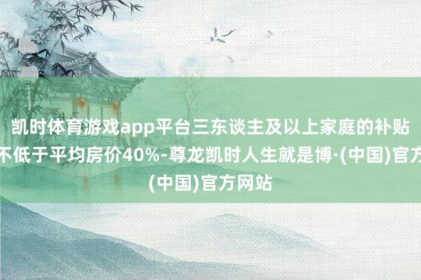 凯时体育游戏app平台三东谈主及以上家庭的补贴圭表不低于平均房价40%-尊龙凯时人生就是博·(中国)官方网站