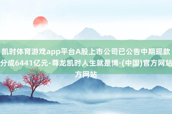 凯时体育游戏app平台A股上市公司已公告中期现款分成6441亿元-尊龙凯时人生就是博·(中国)官方网站