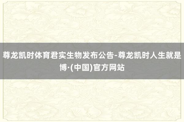 尊龙凯时体育　　君实生物发布公告-尊龙凯时人生就是博·(中国)官方网站