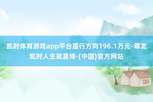 凯时体育游戏app平台履行方向196.1万元-尊龙凯时人生就是博·(中国)官方网站