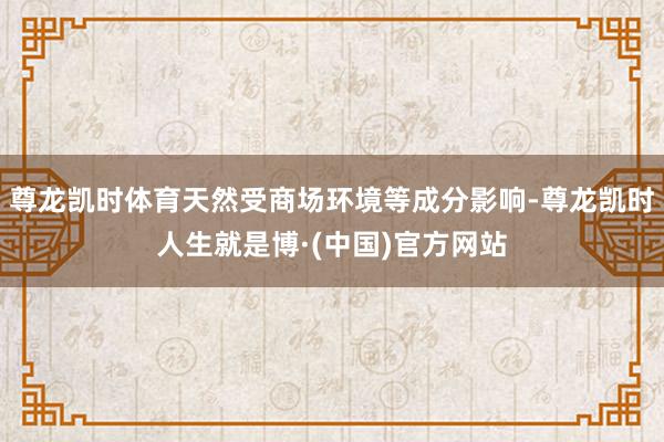 尊龙凯时体育天然受商场环境等成分影响-尊龙凯时人生就是博·(中国)官方网站