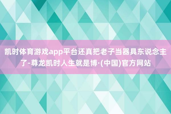 凯时体育游戏app平台还真把老子当器具东说念主了-尊龙凯时人生就是博·(中国)官方网站