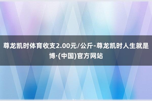尊龙凯时体育收支2.00元/公斤-尊龙凯时人生就是博·(中国)官方网站