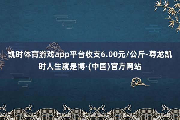 凯时体育游戏app平台收支6.00元/公斤-尊龙凯时人生就是博·(中国)官方网站