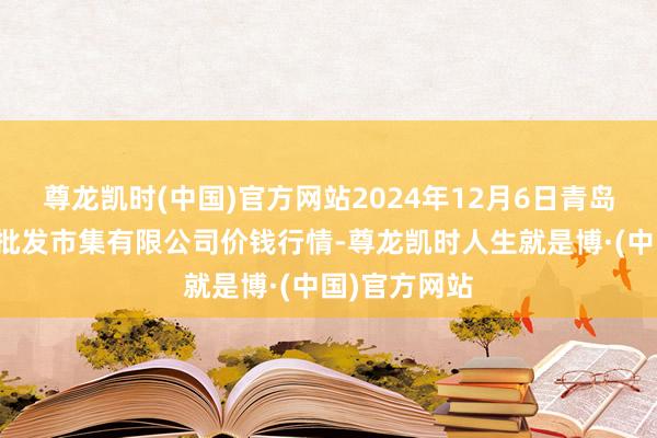 尊龙凯时(中国)官方网站2024年12月6日青岛东庄头蔬菜批发市集有限公司价钱行情-尊龙凯时人生就是博·(中国)官方网站
