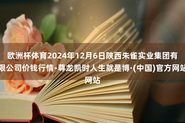 欧洲杯体育2024年12月6日陕西朱雀实业集团有限公司价钱行情-尊龙凯时人生就是博·(中国)官方网站