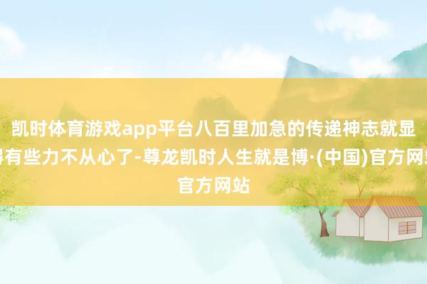 凯时体育游戏app平台八百里加急的传递神志就显得有些力不从心了-尊龙凯时人生就是博·(中国)官方网站