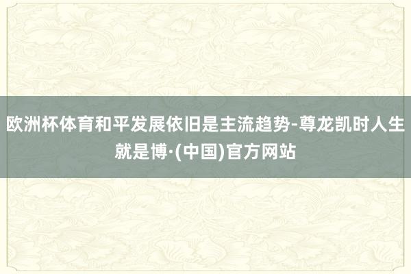 欧洲杯体育和平发展依旧是主流趋势-尊龙凯时人生就是博·(中国)官方网站