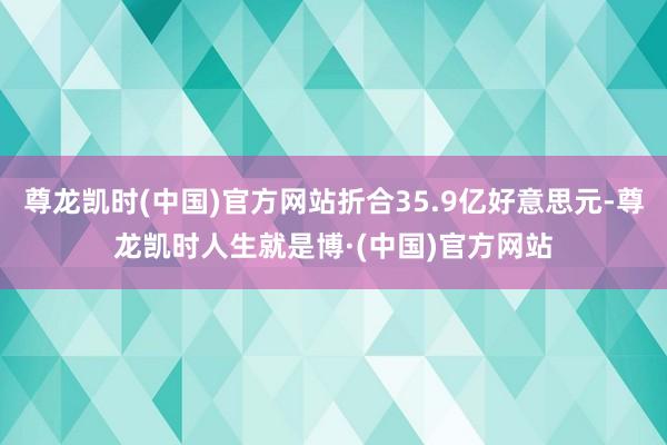 尊龙凯时(中国)官方网站折合35.9亿好意思元-尊龙凯时人生就是博·(中国)官方网站