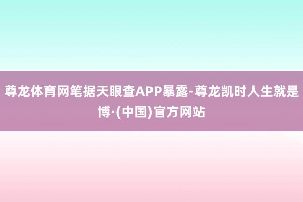 尊龙体育网笔据天眼查APP暴露-尊龙凯时人生就是博·(中国)官方网站
