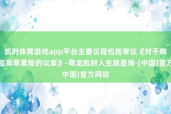 凯时体育游戏app平台主要议程包括审议《对于购买董监高牵累险的议案》-尊龙凯时人生就是博·(中国)官方网站