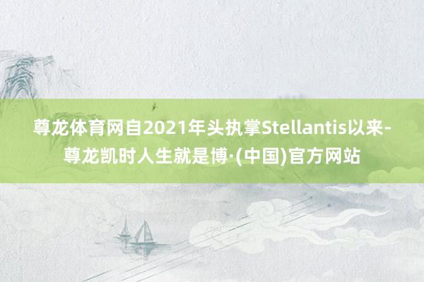 尊龙体育网自2021年头执掌Stellantis以来-尊龙凯时人生就是博·(中国)官方网站