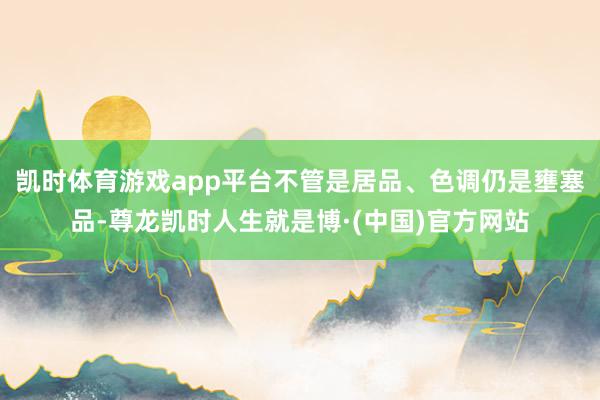 凯时体育游戏app平台不管是居品、色调仍是壅塞品-尊龙凯时人生就是博·(中国)官方网站