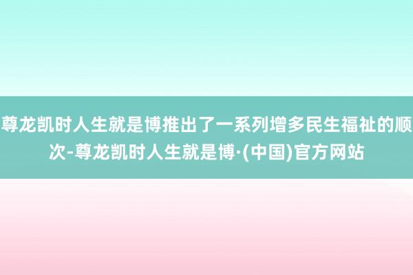 尊龙凯时人生就是博推出了一系列增多民生福祉的顺次-尊龙凯时人生就是博·(中国)官方网站