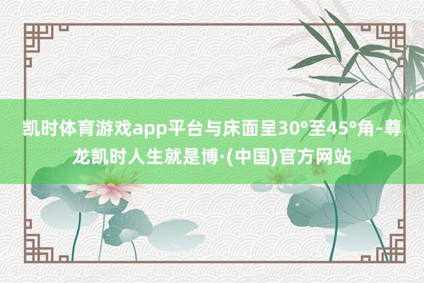 凯时体育游戏app平台与床面呈30°至45°角-尊龙凯时人生就是博·(中国)官方网站
