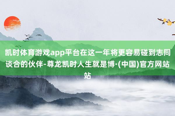 凯时体育游戏app平台在这一年将更容易碰到志同谈合的伙伴-尊龙凯时人生就是博·(中国)官方网站