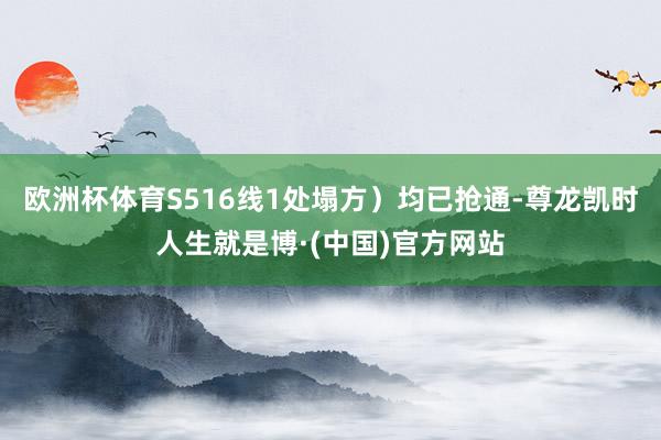 欧洲杯体育S516线1处塌方）均已抢通-尊龙凯时人生就是博·(中国)官方网站