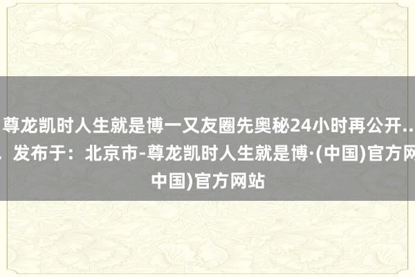 尊龙凯时人生就是博一又友圈先奥秘24小时再公开......  发布于：北京市-尊龙凯时人生就是博·(中国)官方网站