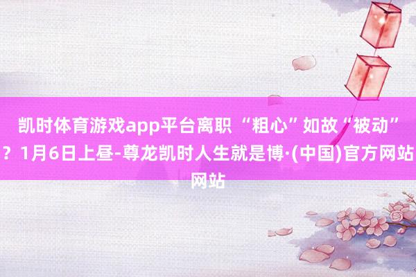 凯时体育游戏app平台 离职 “粗心”如故“被动”? 1月6日上昼-尊龙凯时人生就是博·(中国)官方网站