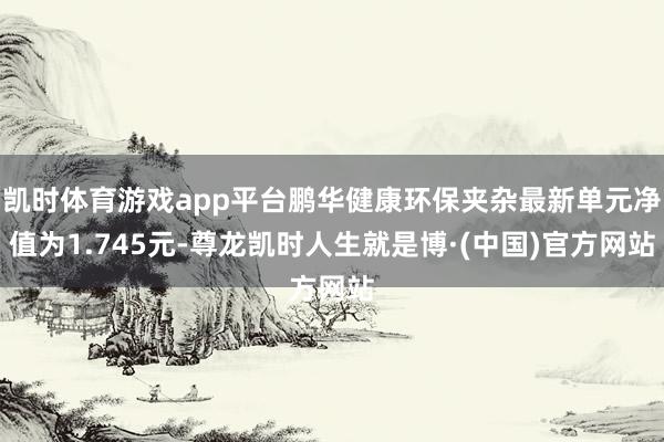 凯时体育游戏app平台鹏华健康环保夹杂最新单元净值为1.745元-尊龙凯时人生就是博·(中国)官方网站