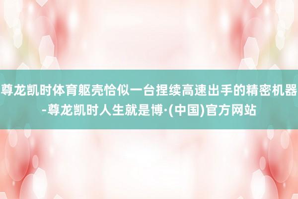 尊龙凯时体育躯壳恰似一台捏续高速出手的精密机器-尊龙凯时人生就是博·(中国)官方网站