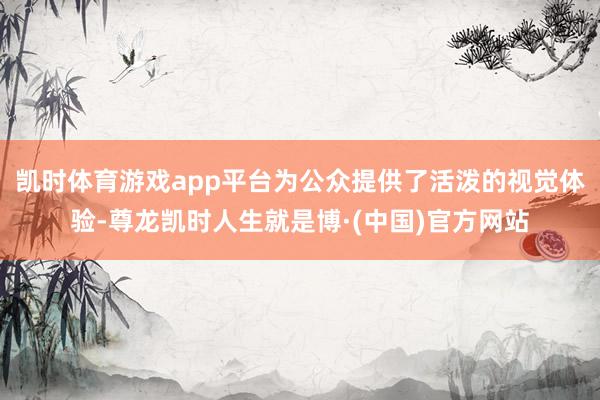 凯时体育游戏app平台为公众提供了活泼的视觉体验-尊龙凯时人生就是博·(中国)官方网站