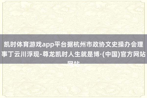 凯时体育游戏app平台据杭州市政协文史操办会理事丁云川浮现-尊龙凯时人生就是博·(中国)官方网站