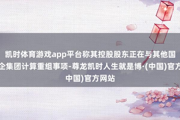 凯时体育游戏app平台称其控股股东正在与其他国资央企集团计算重组事项-尊龙凯时人生就是博·(中国)官方网站