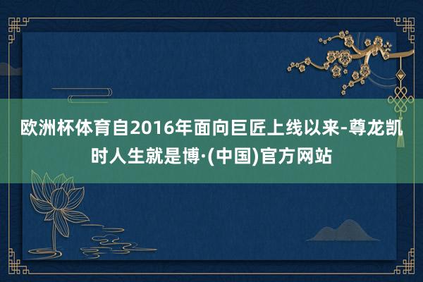 欧洲杯体育 自2016年面向巨匠上线以来-尊龙凯时人生就是博·(中国)官方网站