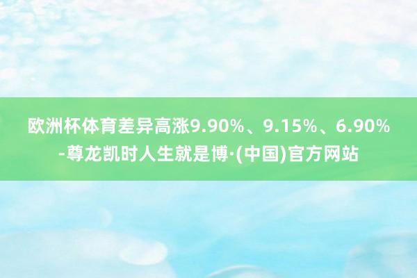 欧洲杯体育差异高涨9.90%、9.15%、6.90%-尊龙凯时人生就是博·(中国)官方网站