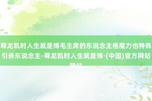 尊龙凯时人生就是博毛主席的东说念主格魔力也特殊引诱东说念主-尊龙凯时人生就是博·(中国)官方网站