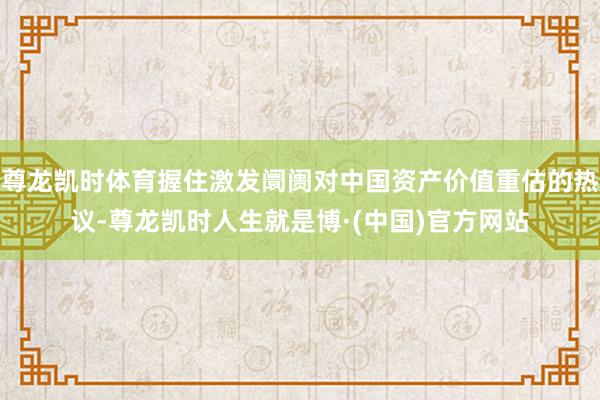 尊龙凯时体育握住激发阛阓对中国资产价值重估的热议-尊龙凯时人生就是博·(中国)官方网站
