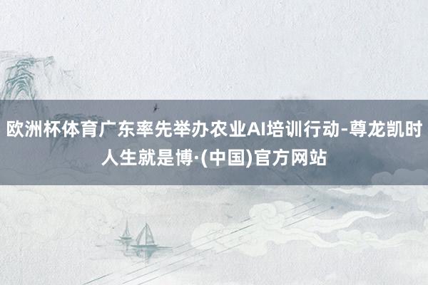 欧洲杯体育广东率先举办农业AI培训行动-尊龙凯时人生就是博·(中国)官方网站