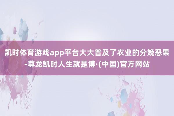 凯时体育游戏app平台大大普及了农业的分娩恶果-尊龙凯时人生就是博·(中国)官方网站