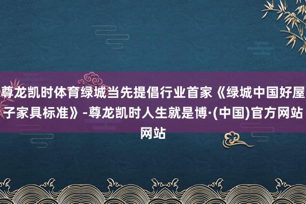 尊龙凯时体育绿城当先提倡行业首家《绿城中国好屋子家具标准》-尊龙凯时人生就是博·(中国)官方网站