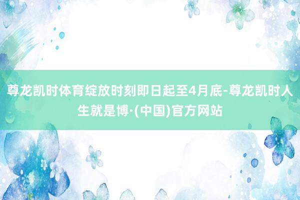 尊龙凯时体育绽放时刻即日起至4月底-尊龙凯时人生就是博·(中国)官方网站