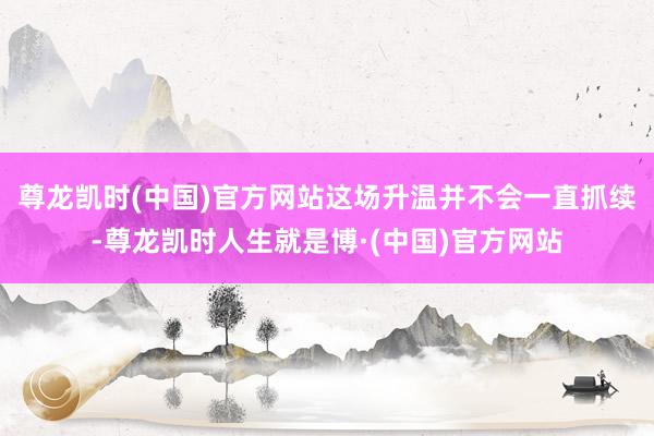 尊龙凯时(中国)官方网站这场升温并不会一直抓续-尊龙凯时人生就是博·(中国)官方网站