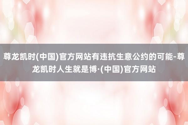 尊龙凯时(中国)官方网站有违抗生意公约的可能-尊龙凯时人生就是博·(中国)官方网站